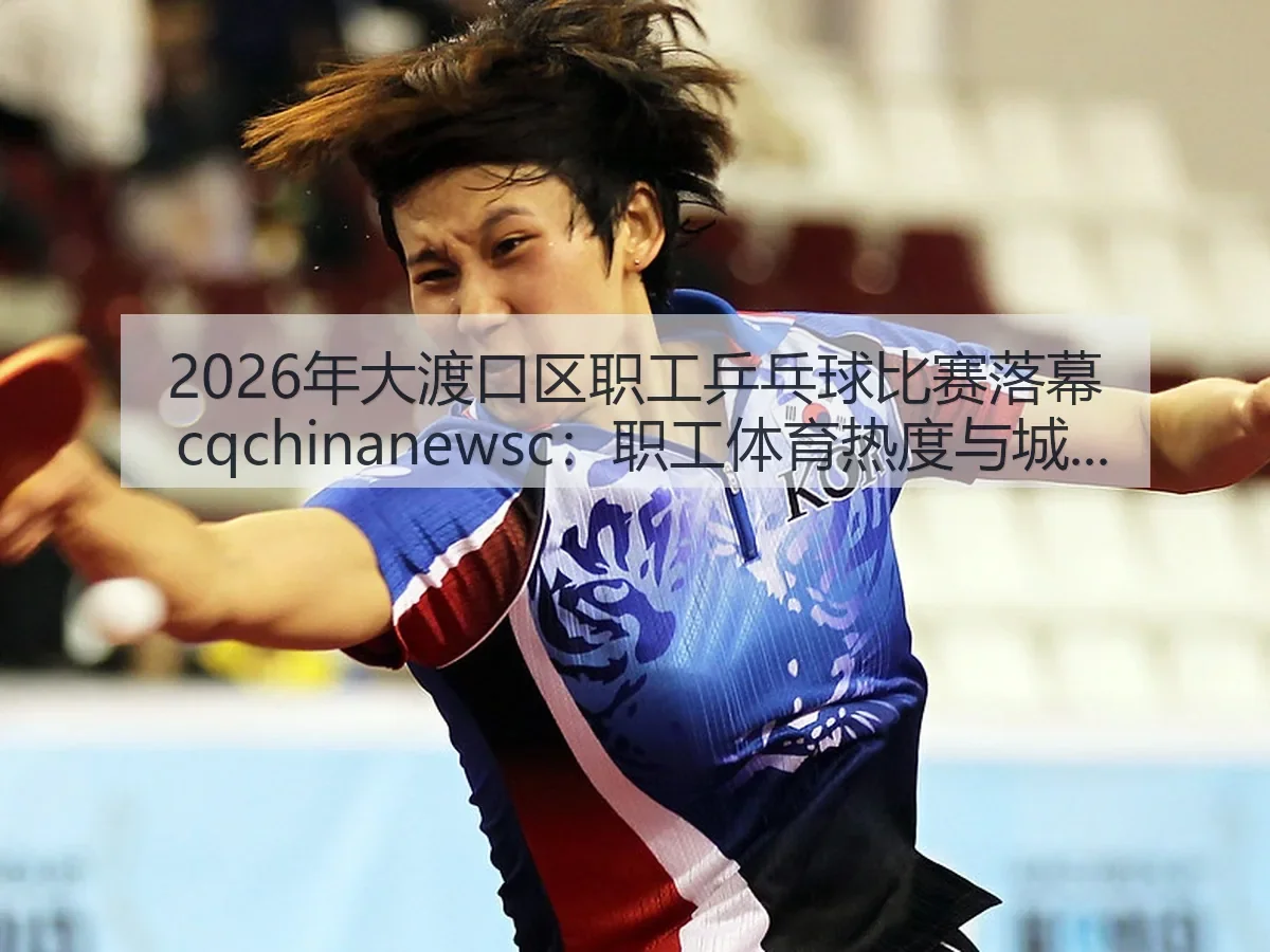 2026年大渡口区职工乒乓球比赛落幕 cq：职工体育热度与城市活力的持续观察与思考